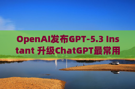 OpenAI发布GPT-5.3 Instant 升级ChatGPT最常用模型