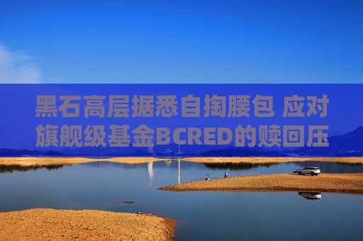 黑石高层据悉自掏腰包 应对旗舰级基金BCRED的赎回压力