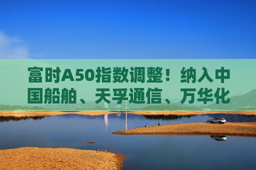 富时A50指数调整！纳入中国船舶、天孚通信、万华化学