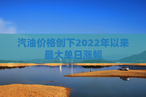 汽油价格创下2022年以来最大单日涨幅