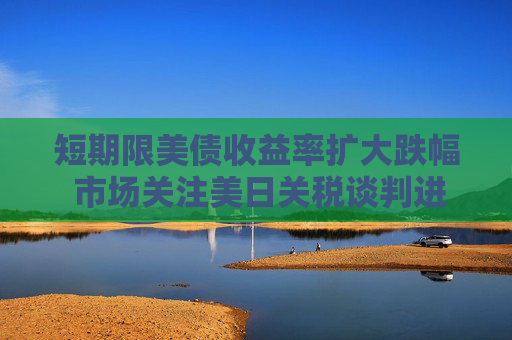 短期限美债收益率扩大跌幅 市场关注美日关税谈判进展