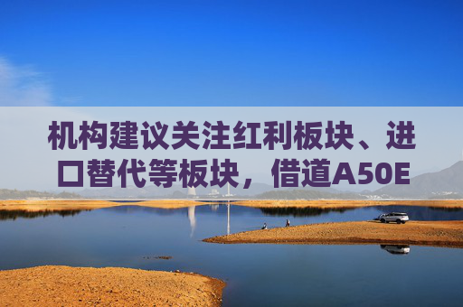 机构建议关注红利板块、进口替代等板块，借道A50ETF华宝（159596）布局