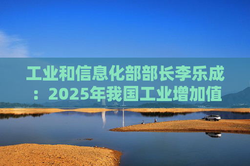 工业和信息化部部长李乐成：2025年我国工业增加值41.7万亿元，世界第一制造大国地位进一步巩固  第1张
