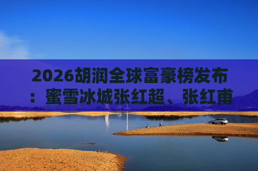 2026胡润全球富豪榜发布：蜜雪冰城张红超、张红甫财富505亿元 排名579位