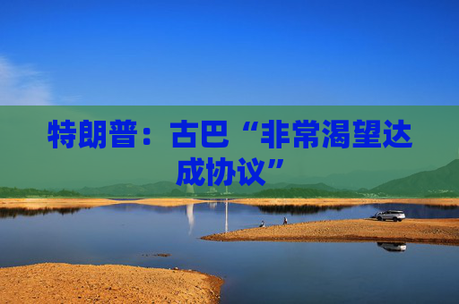 特朗普：古巴“非常渴望达成协议”