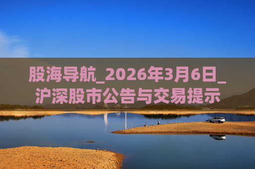股海导航_2026年3月6日_沪深股市公告与交易提示