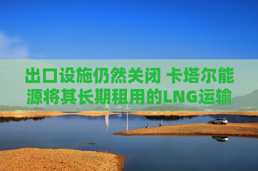 出口设施仍然关闭 卡塔尔能源将其长期租用的LNG运输船对外出租