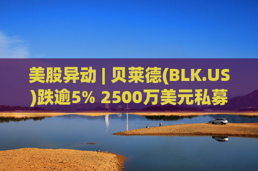 美股异动 | 贝莱德(BLK.US)跌逾5% 2500万美元私募贷款估值归零  第1张
