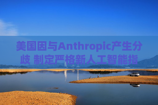 美国因与Anthropic产生分歧 制定严格新人工智能指南