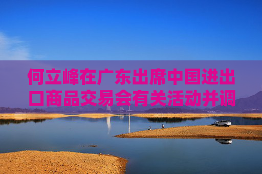 何立峰在广东出席中国进出口商品交易会有关活动并调研外贸工作时强调 着力推进外贸高质量发展  第1张