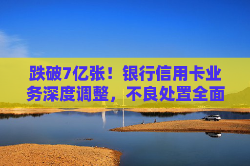 跌破7亿张！银行信用卡业务深度调整，不良处置全面提速