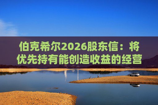 伯克希尔2026股东信：将优先持有能创造收益的经营性资产，而非美国国债