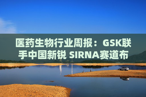 医药生物行业周报：GSK联手中国新锐 SIRNA赛道布局再下一城