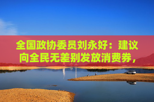 全国政协委员刘永好：建议向全民无差别发放消费券，取消行业、品类限制
