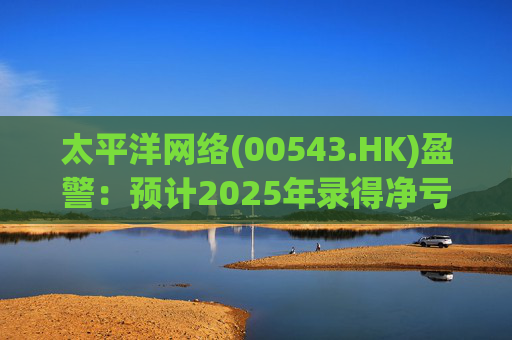 太平洋网络(00543.HK)盈警：预计2025年录得净亏损500万元至净利润500万元