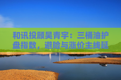 和讯投顾吴青宇：三桶油护盘指数，避险与涨价主线延续，市场震荡宜控仓观望  第1张