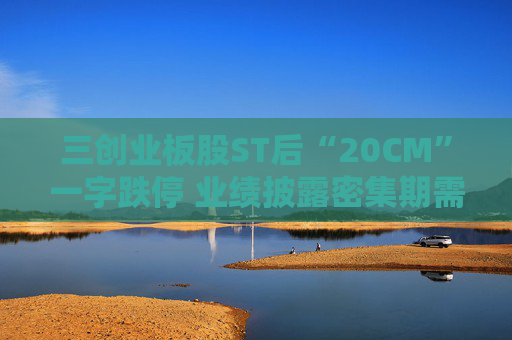 三创业板股ST后“20CM”一字跌停 业绩披露密集期需规避相关风险