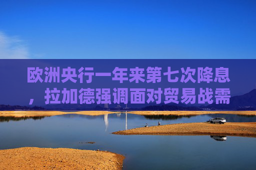 欧洲央行一年来第七次降息，拉加德强调面对贸易战需保持灵活性