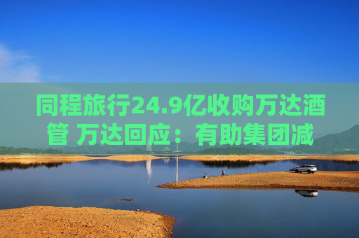 同程旅行24.9亿收购万达酒管 万达回应：有助集团减债，仍保留自持酒店资产  第1张
