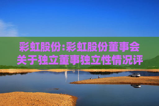 彩虹股份:彩虹股份董事会关于独立董事独立性情况评估的专项意见