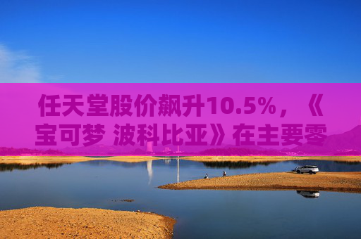 任天堂股价飙升10.5%，《宝可梦 波科比亚》在主要零售商售罄