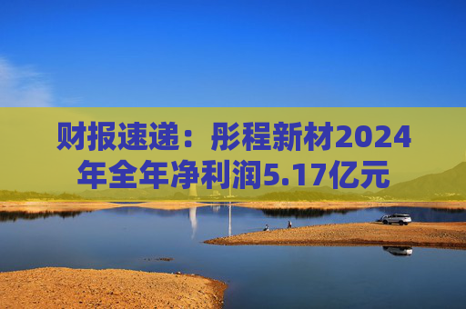 财报速递：彤程新材2024年全年净利润5.17亿元