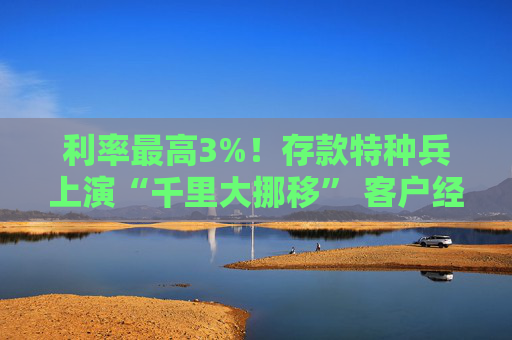 利率最高3%！存款特种兵上演“千里大挪移” 客户经理自掏腰包“抢人”