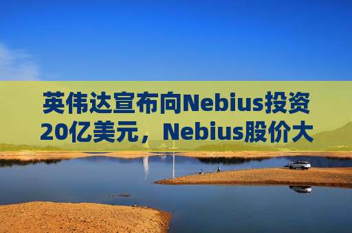 英伟达宣布向Nebius投资20亿美元，Nebius股价大涨16.8%