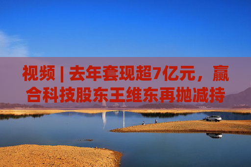 视频 | 去年套现超7亿元，赢合科技股东王维东再抛减持计划，曾因涉嫌操纵证券罪被刑拘