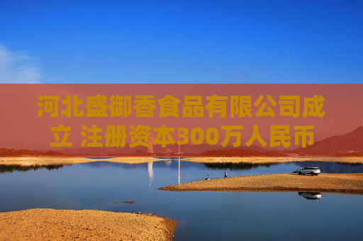 河北盛御香食品有限公司成立 注册资本300万人民币