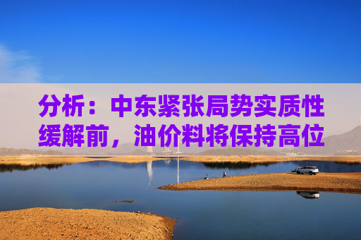 分析：中东紧张局势实质性缓解前，油价料将保持高位