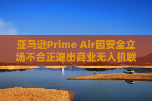 亚马逊Prime Air因安全立场不合正退出商业无人机联盟
