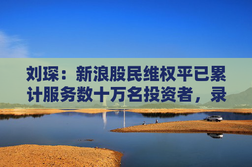 刘琛：新浪股民维权平已累计服务数十万名投资者，录入可维权上市公司超400家