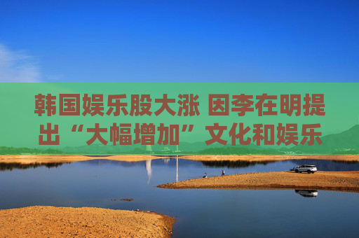 韩国娱乐股大涨 因李在明提出“大幅增加”文化和娱乐预算