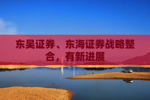 东吴证券、东海证券战略整合，有新进展  第1张