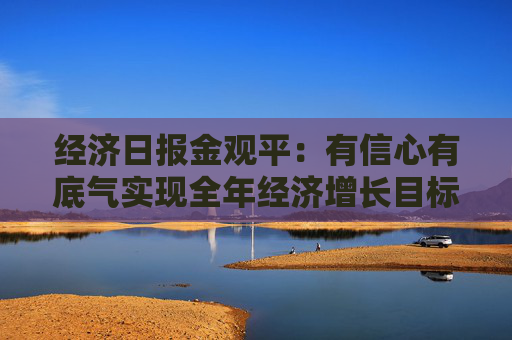 经济日报金观平：有信心有底气实现全年经济增长目标