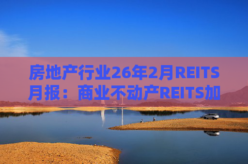 房地产行业26年2月REITS月报：商业不动产REITS加速推进 意义重大