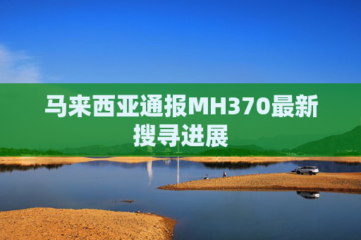 马来西亚通报MH370最新搜寻进展