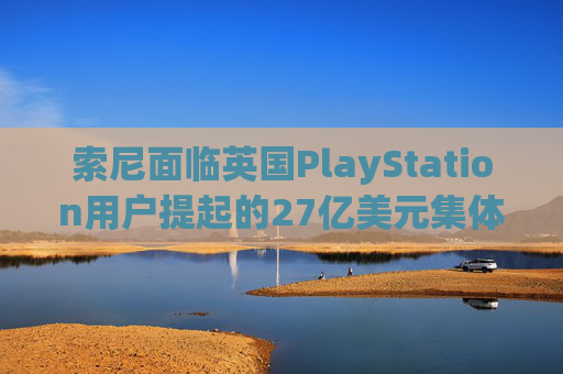 索尼面临英国PlayStation用户提起的27亿美元集体诉讼