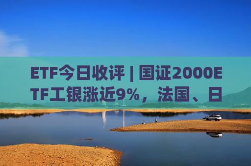 ETF今日收评 | 国证2000ETF工银涨近9%，法国、日本、德国相关ETF跌超3%