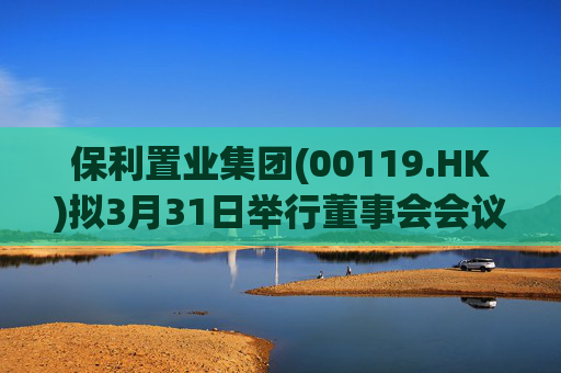 保利置业集团(00119.HK)拟3月31日举行董事会会议审批年度业绩
