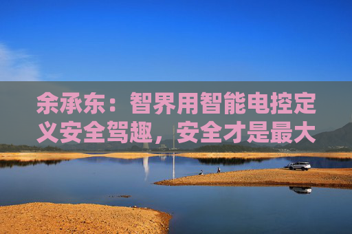 余承东：智界用智能电控定义安全驾趣，安全才是最大的豪华