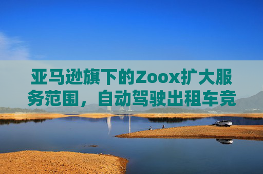 亚马逊旗下的Zoox扩大服务范围，自动驾驶出租车竞争日趋激烈