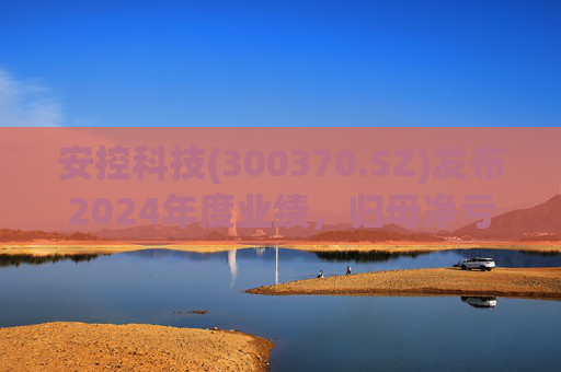 安控科技(300370.SZ)发布2024年度业绩，归母净亏损9418万元