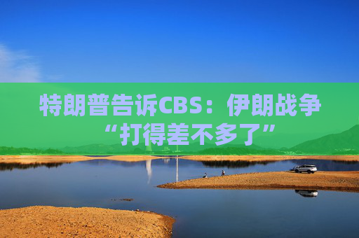 特朗普告诉CBS：伊朗战争“打得差不多了”