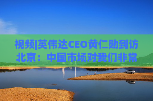 视频|英伟达CEO黄仁勋到访北京：中国市场对我们非常重要