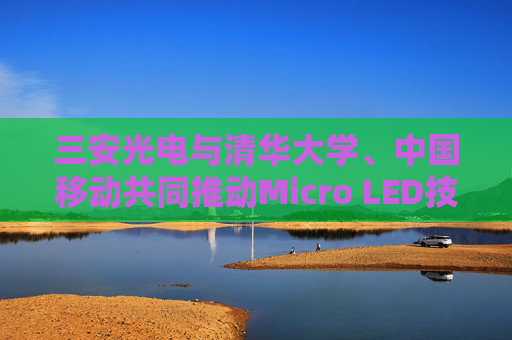 三安光电与清华大学、中国移动共同推动Micro LED技术突破