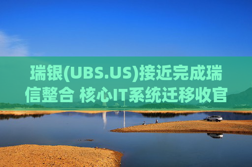 瑞银(UBS.US)接近完成瑞信整合 核心IT系统迁移收官