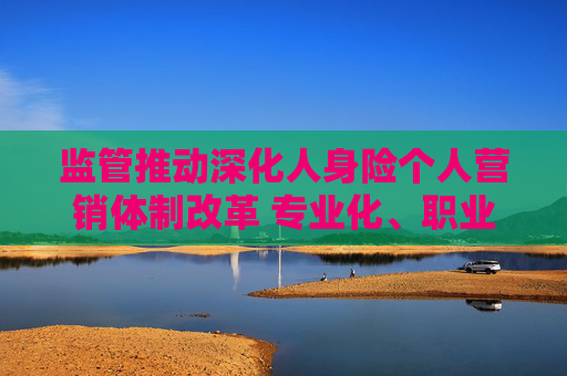 监管推动深化人身险个人营销体制改革 专业化、职业化是关键词