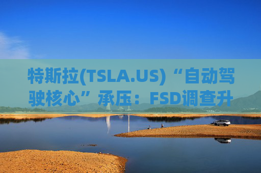 特斯拉(TSLA.US)“自动驾驶核心”承压：FSD调查升级，召回风险上升